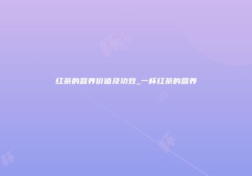 红茶的营养价值及功效_一杯红茶的营养