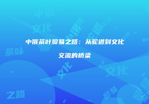中俄茶叶贸易之路：从驼道到文化交流的桥梁