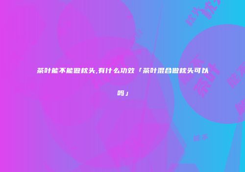 茶叶能不能做枕头,有什么功效「茶叶混合做枕头可以吗」