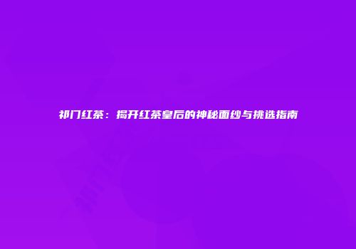 祁门红茶：揭开红茶皇后的神秘面纱与挑选指南