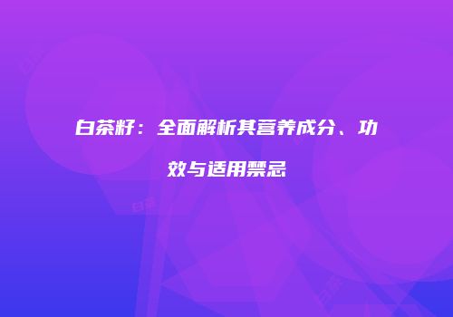白茶籽：全面解析其营养成分、功效与适用禁忌