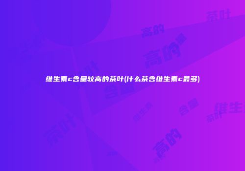 维生素c含量较高的茶叶(什么茶含维生素c最多)