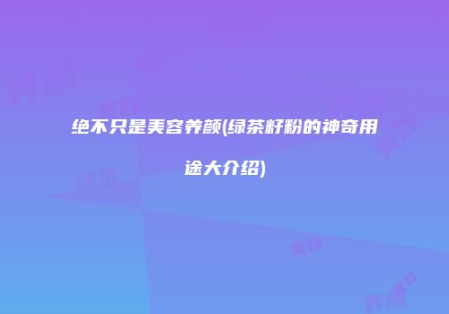 绝不只是美容养颜(绿茶籽粉的神奇用途大介绍)