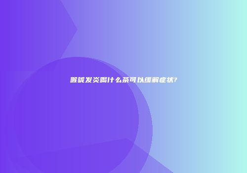 喉咙发炎喝什么茶可以缓解症状?