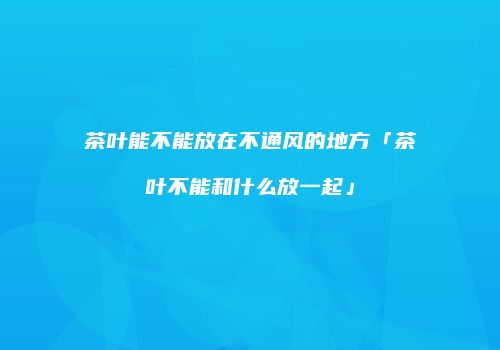 茶叶能不能放在不通风的地方「茶叶不能和什么放一起」