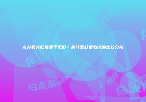龙井和大红袍哪个更好？茶叶爱好者必读的比较分析