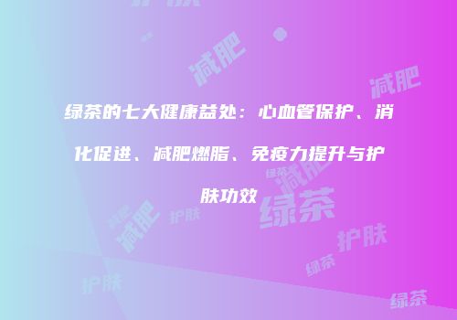 绿茶的七大健康益处：心血管保护、消化促进、减肥燃脂、免疫力提升与护肤功效