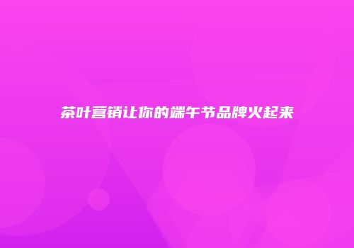 茶叶营销让你的端午节品牌火起来
