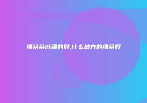 绿茶茶叶哪的好,什么地方的绿茶好