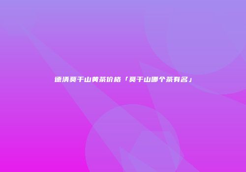 德清莫干山黄茶价格「莫干山哪个茶有名」