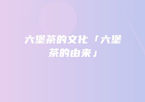 六堡茶的文化「六堡茶的由来」