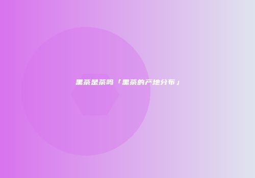 黑茶是茶吗「黑茶的产地分布」