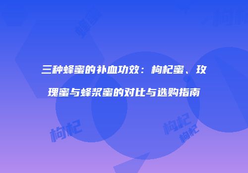 三种蜂蜜的补血功效：枸杞蜜、玫瑰蜜与蜂浆蜜的对比与选购指南