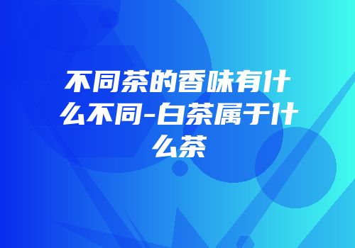 不同茶的香味有什么不同-白茶属于什么茶