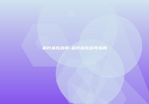 茶叶茶吃药吗-茶叶茶吃药可以吗