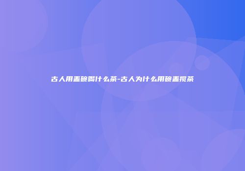 古人用盖碗喝什么茶-古人为什么用碗盖搅茶