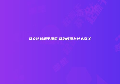 茶文化起源于哪里,茶的起源与什么有关