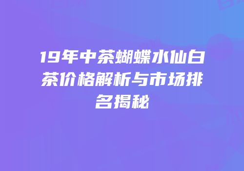 19年中茶蝴蝶水仙白茶价格解析与市场排名揭秘