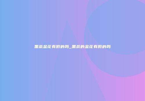 黑茶金花有假的吗_黑茶的金花有假的吗