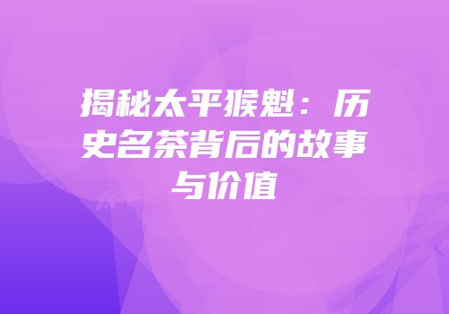 揭秘太平猴魁：历史名茶背后的故事与价值