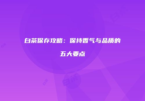 白茶保存攻略：保持香气与品质的五大要点