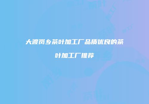 大渡岗乡茶叶加工厂品质优良的茶叶加工厂推荐