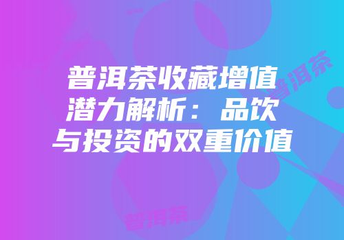 普洱茶收藏增值潜力解析：品饮与投资的双重价值