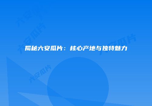 揭秘六安瓜片：核心产地与独特魅力