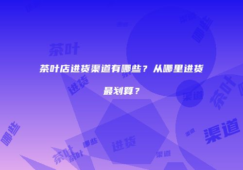 茶叶店进货渠道有哪些？从哪里进货最划算？