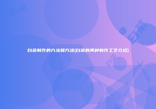 白茶制作的方法和方法(白茶的两种制作工艺介绍)