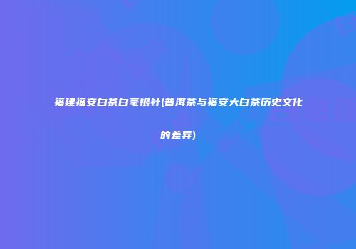 福建福安白茶白毫银针(普洱茶与福安大白茶历史文化的差异)