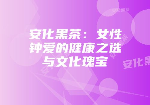 安化黑茶：女性钟爱的健康之选与文化瑰宝