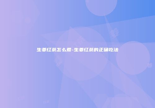 生姜红茶怎么煮-生姜红茶的正确吃法
