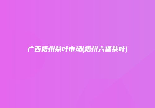 广西梧州茶叶市场(梧州六堡茶叶)