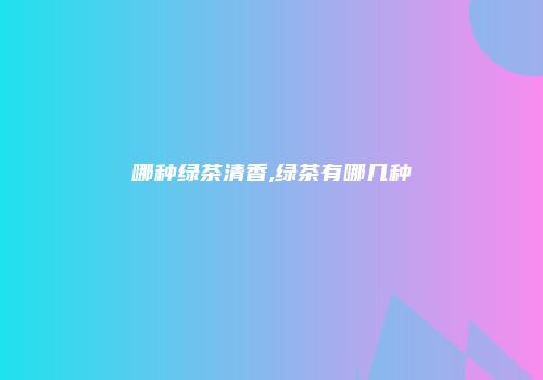 哪种绿茶清香,绿茶有哪几种