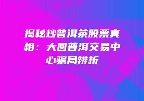 揭秘炒普洱茶股票真相：大圆普洱交易中心骗局辨析