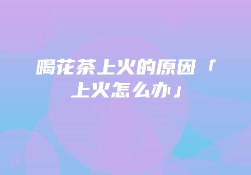 喝花茶上火的原因「上火怎么办」