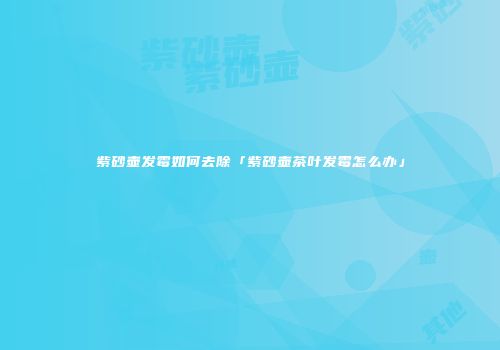紫砂壶发霉如何去除「紫砂壶茶叶发霉怎么办」