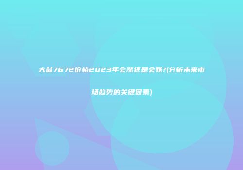 大益7672价格2023年会涨还是会跌?(分析未来市场趋势的关键因素)