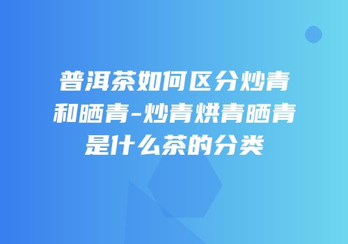 普洱茶如何区分炒青和晒青-炒青烘青晒青是什么茶的分类