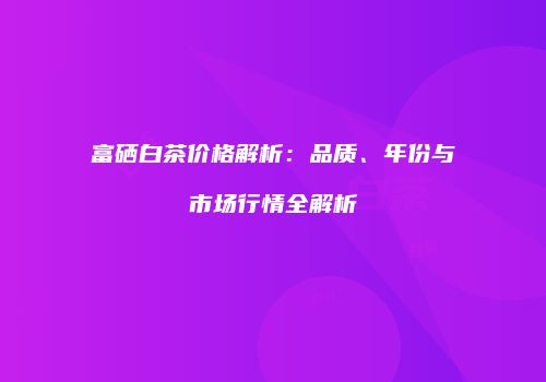 富硒白茶价格解析：品质、年份与市场行情全解析