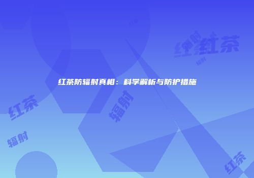 红茶防辐射真相：科学解析与防护措施