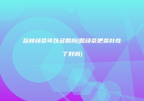荔枝绿茶可以多喝吗(喝绿茶把茶叶吃了好吗)