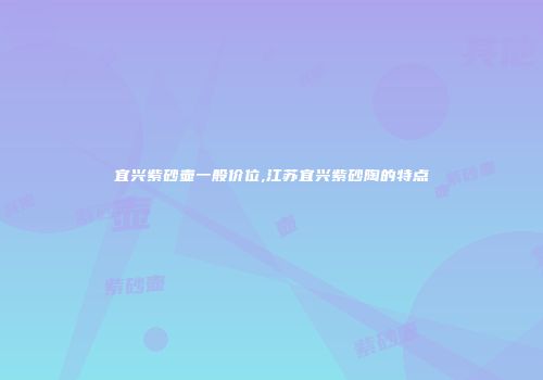 宜兴紫砂壶一般价位,江苏宜兴紫砂陶的特点