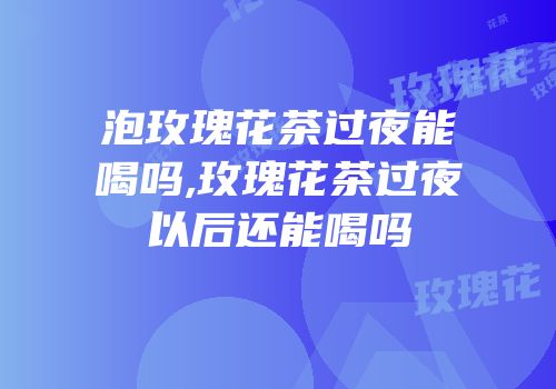 泡玫瑰花茶过夜能喝吗,玫瑰花茶过夜以后还能喝吗
