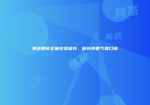 黄茶如何正确包装储存，保持其香气和口感