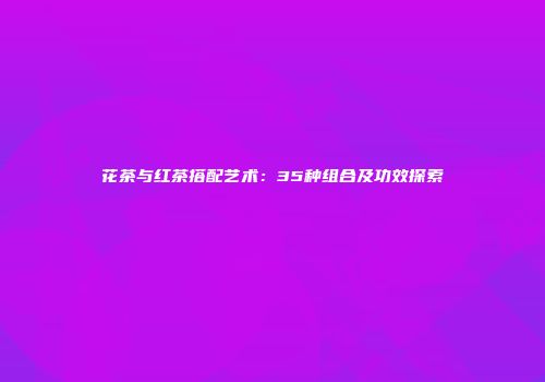 花茶与红茶搭配艺术：35种组合及功效探索