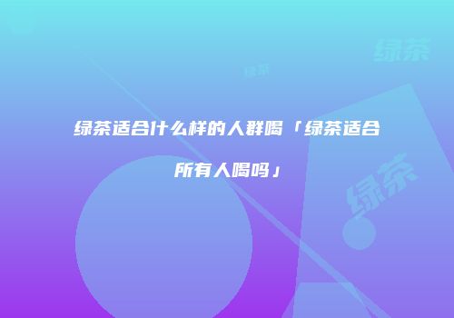 绿茶适合什么样的人群喝「绿茶适合所有人喝吗」
