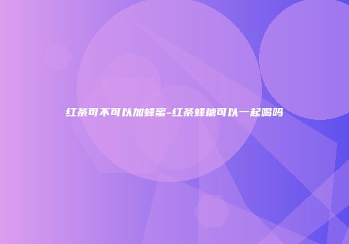 红茶可不可以加蜂蜜-红茶蜂糖可以一起喝吗