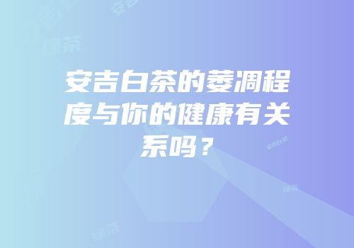 安吉白茶的萎凋程度与你的健康有关系吗？